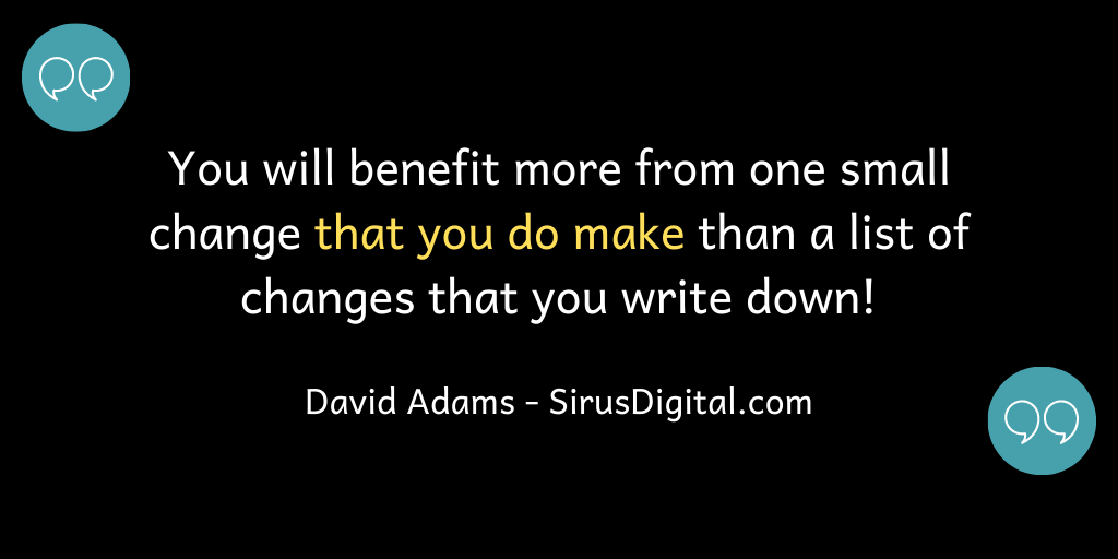 You will benefit more from one small change that you make than a list of changes that you only write down!