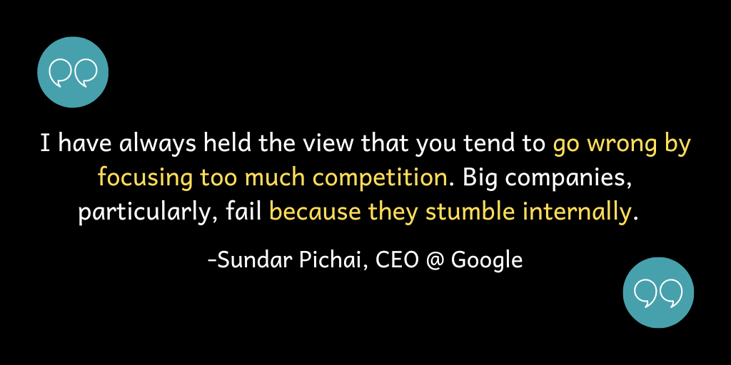 Quote from Sundar Pichai - "I have always held the view that you tend to go wrong focusing too much on competition. Big companies, particularly, fail because they stumble internally."