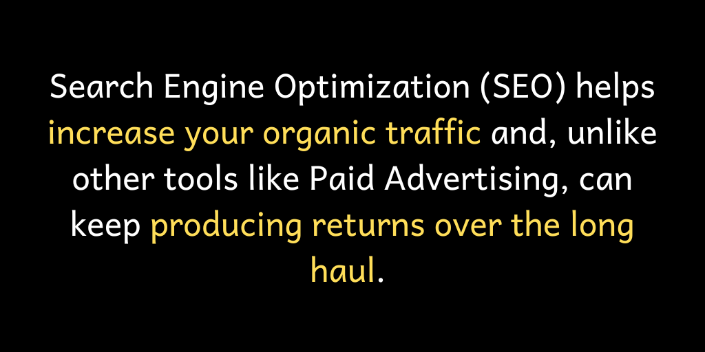 Search Engine Optimization (SEO) helps increase your organic traffic and, unlike other tools like Paid Advertising, can keep producing returns over the long haul.